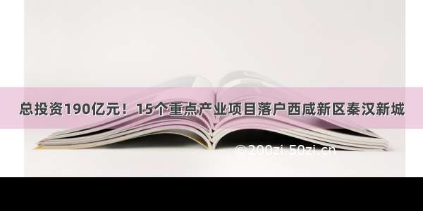 总投资190亿元！15个重点产业项目落户西咸新区秦汉新城