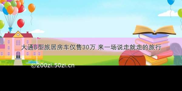 大通B型旅居房车仅售30万 来一场说走就走的旅行