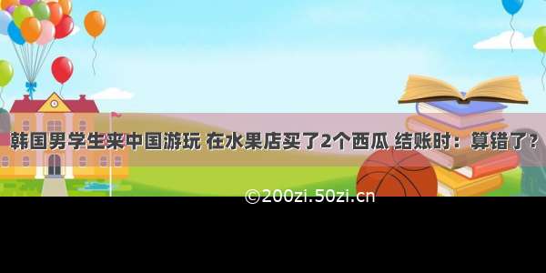 韩国男学生来中国游玩 在水果店买了2个西瓜 结账时：算错了？