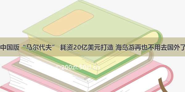 中国版“马尔代夫” 耗资20亿美元打造 海岛游再也不用去国外了