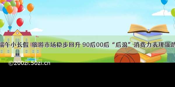 端午小长假｜旅游市场稳步回升 90后00后“后浪”消费力表现强劲