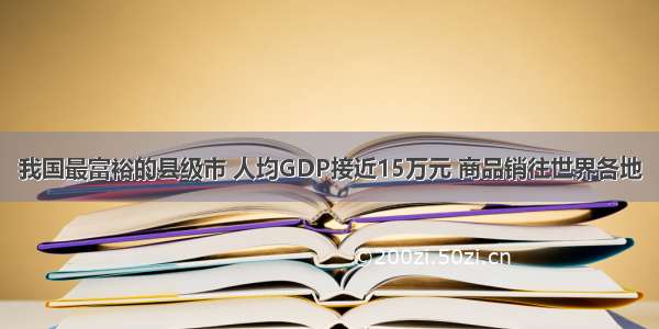 我国最富裕的县级市 人均GDP接近15万元 商品销往世界各地