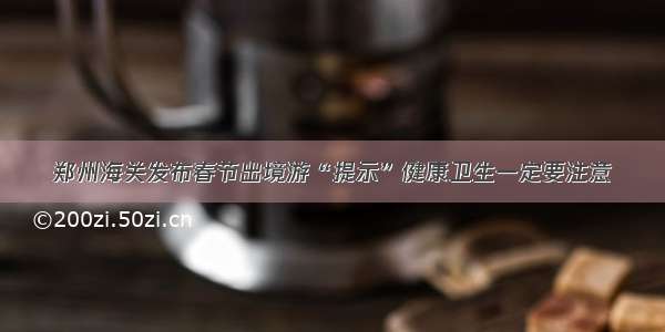 郑州海关发布春节出境游“提示”健康卫生一定要注意