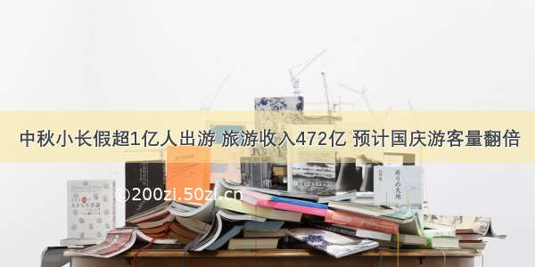 中秋小长假超1亿人出游 旅游收入472亿 预计国庆游客量翻倍