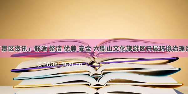 「景区资讯」舒适 整洁 优美 安全 六鼎山文化旅游区开展环境治理活动