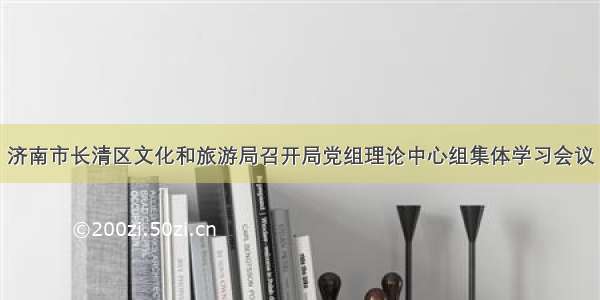 济南市长清区文化和旅游局召开局党组理论中心组集体学习会议