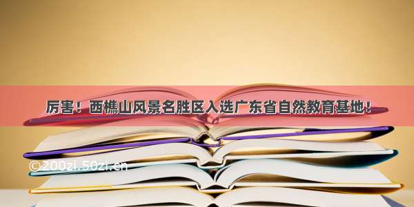 厉害！西樵山风景名胜区入选广东省自然教育基地！