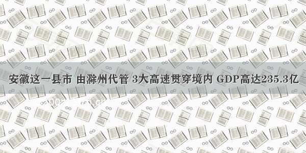 安徽这一县市 由滁州代管 3大高速贯穿境内 GDP高达235.3亿