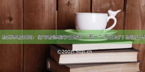 「通知」杭州市教育局：倡导教师和学生家长“五一”不出远门 原则上不出省旅游