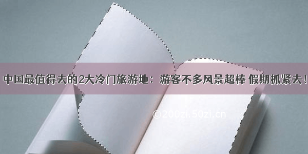 中国最值得去的2大冷门旅游地：游客不多风景超棒 假期抓紧去！