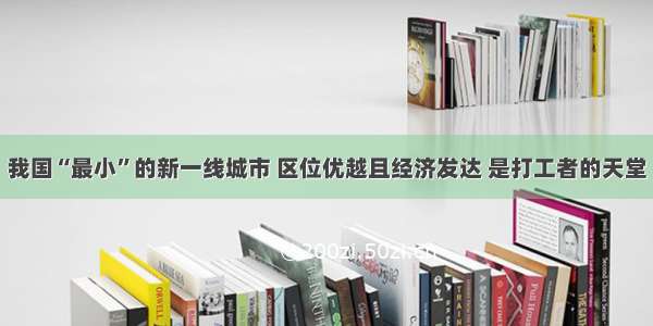 我国“最小”的新一线城市 区位优越且经济发达 是打工者的天堂