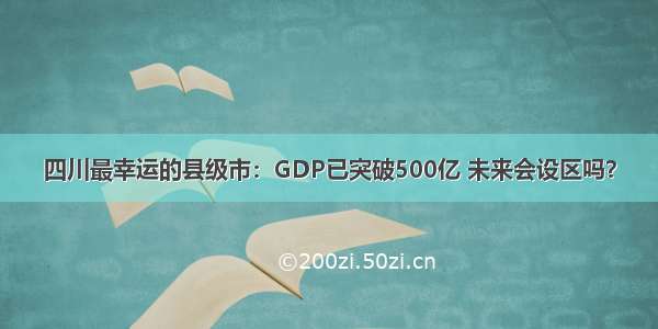 四川最幸运的县级市：GDP已突破500亿 未来会设区吗？