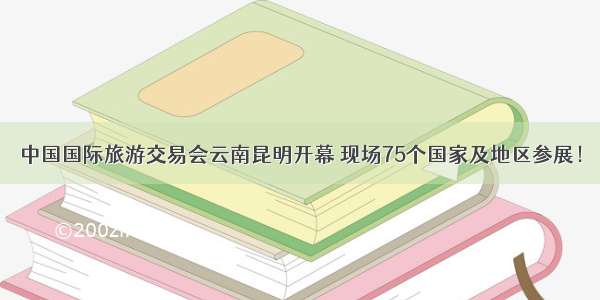 中国国际旅游交易会云南昆明开幕 现场75个国家及地区参展！