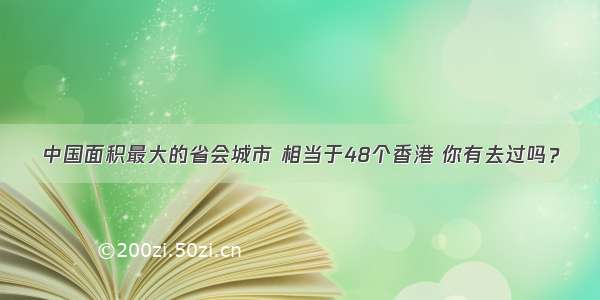 中国面积最大的省会城市 相当于48个香港 你有去过吗？