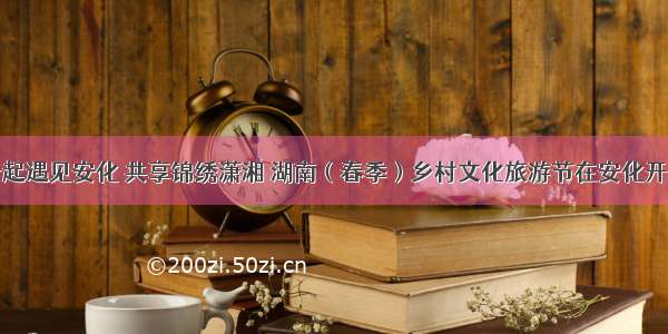 一起遇见安化 共享锦绣潇湘 湖南（春季）乡村文化旅游节在安化开幕