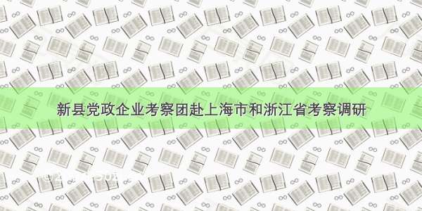 新县党政企业考察团赴上海市和浙江省考察调研