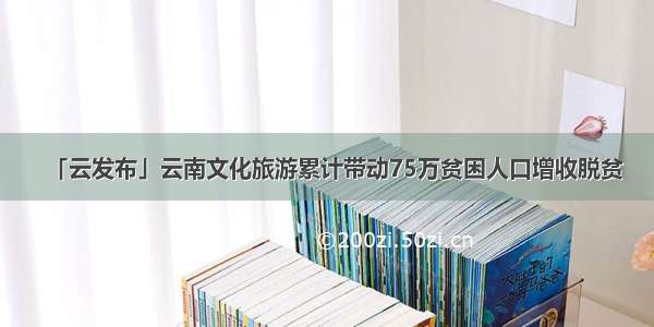 「云发布」云南文化旅游累计带动75万贫困人口增收脱贫