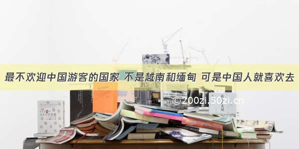 最不欢迎中国游客的国家 不是越南和缅甸 可是中国人就喜欢去