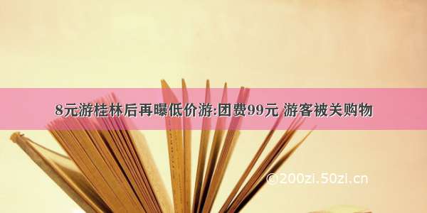 8元游桂林后再曝低价游:团费99元 游客被关购物