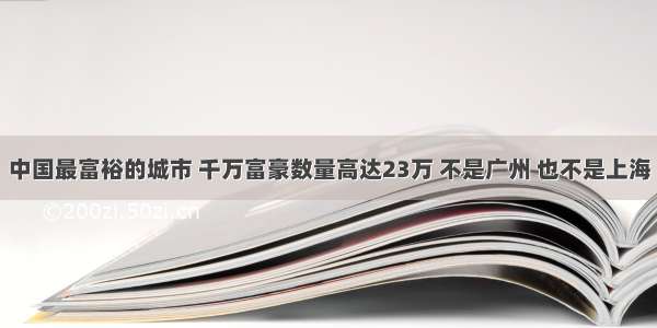 中国最富裕的城市 千万富豪数量高达23万 不是广州 也不是上海