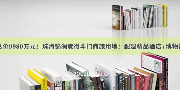 总价9980万元！珠海锦润竞得斗门商旅用地！配建精品酒店+博物馆