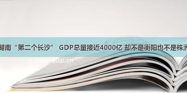 湖南“第二个长沙” GDP总量接近4000亿 却不是衡阳也不是株洲