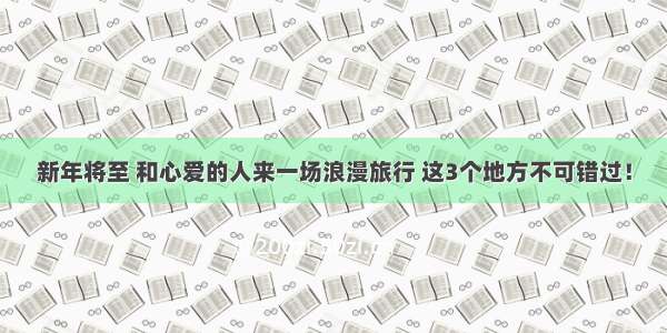 新年将至 和心爱的人来一场浪漫旅行 这3个地方不可错过！