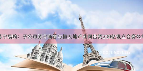 苏宁易购：子公司苏宁商管与恒大地产共同出资200亿设立合资公司