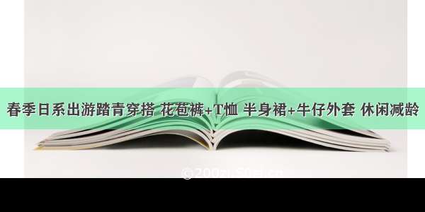 春季日系出游踏青穿搭 花苞裤+T恤 半身裙+牛仔外套 休闲减龄