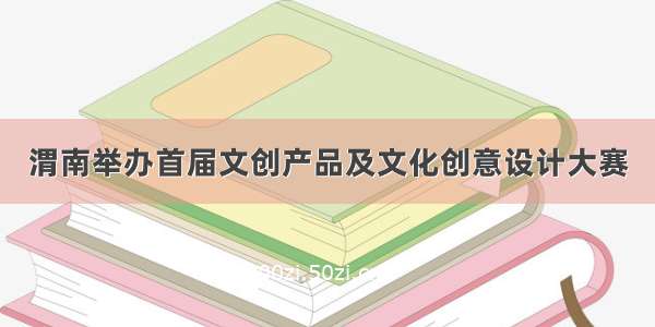 渭南举办首届文创产品及文化创意设计大赛