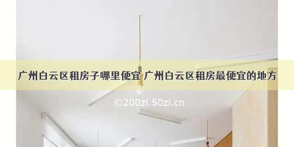 广州白云区租房子哪里便宜 广州白云区租房最便宜的地方