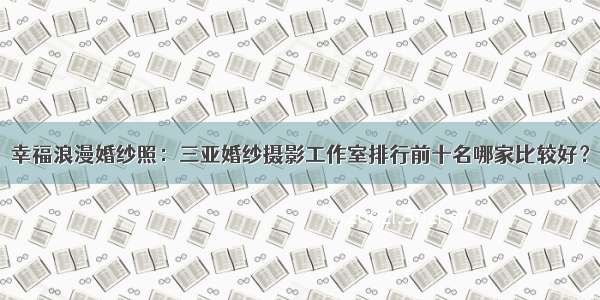 幸福浪漫婚纱照：三亚婚纱摄影工作室排行前十名哪家比较好？