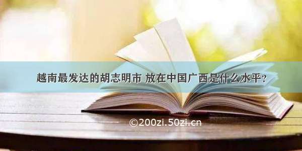 越南最发达的胡志明市 放在中国广西是什么水平？