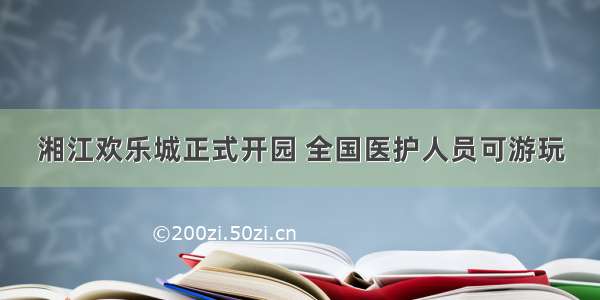 湘江欢乐城正式开园 全国医护人员可游玩