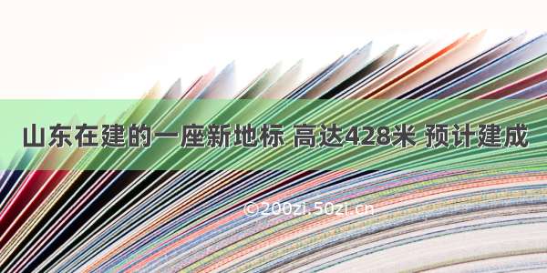 山东在建的一座新地标 高达428米 预计建成