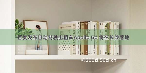 百度发布自动驾驶出租车Apollo Go 将在长沙落地