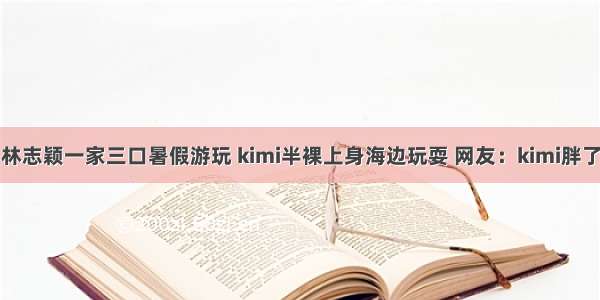 林志颖一家三口暑假游玩 kimi半裸上身海边玩耍 网友：kimi胖了