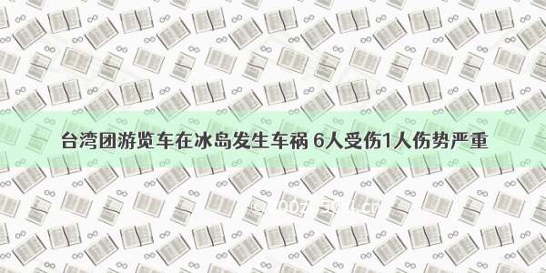 台湾团游览车在冰岛发生车祸 6人受伤1人伤势严重