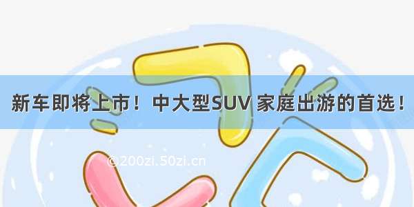 新车即将上市！中大型SUV 家庭出游的首选！