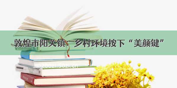 敦煌市阳关镇：乡村环境按下“美颜键”