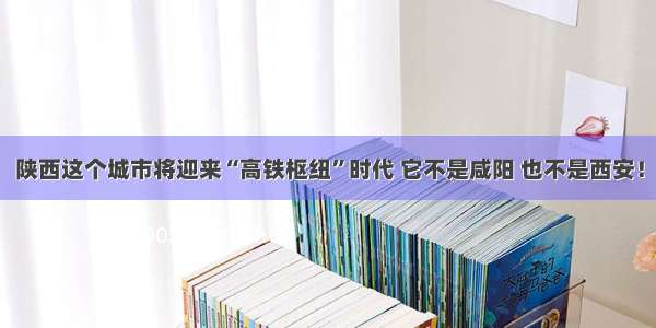 陕西这个城市将迎来“高铁枢纽”时代 它不是咸阳 也不是西安！