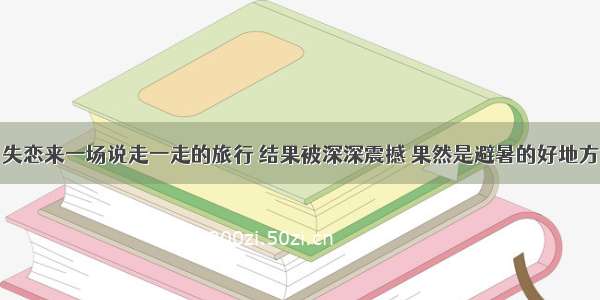 失恋来一场说走一走的旅行 结果被深深震撼 果然是避暑的好地方