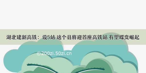 湖北建新高铁：设5站 这个县将迎首座高铁站 有望蝶变崛起