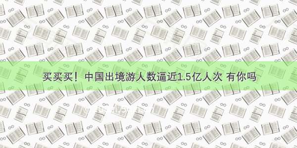 买买买！中国出境游人数逼近1.5亿人次 有你吗