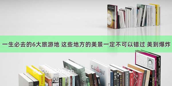 一生必去的6大旅游地 这些地方的美景一定不可以错过 美到爆炸