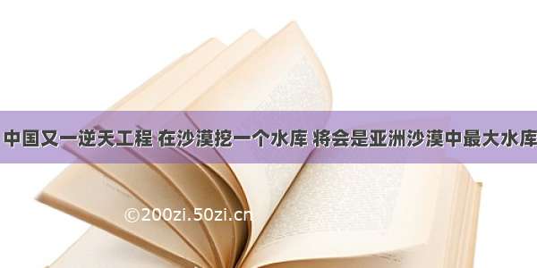 中国又一逆天工程 在沙漠挖一个水库 将会是亚洲沙漠中最大水库