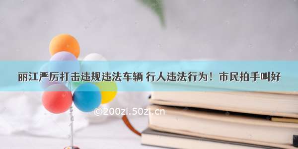 丽江严厉打击违规违法车辆 行人违法行为！市民拍手叫好