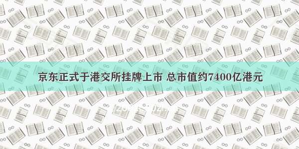 京东正式于港交所挂牌上市 总市值约7400亿港元