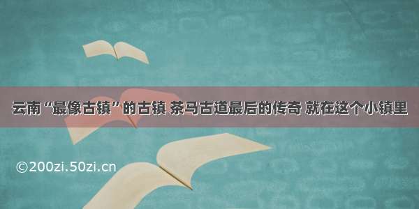 云南“最像古镇”的古镇 茶马古道最后的传奇 就在这个小镇里