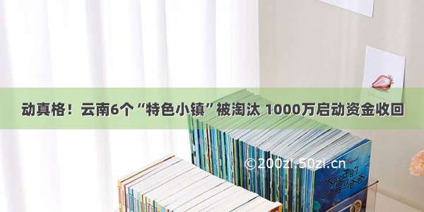 动真格！云南6个“特色小镇”被淘汰 1000万启动资金收回